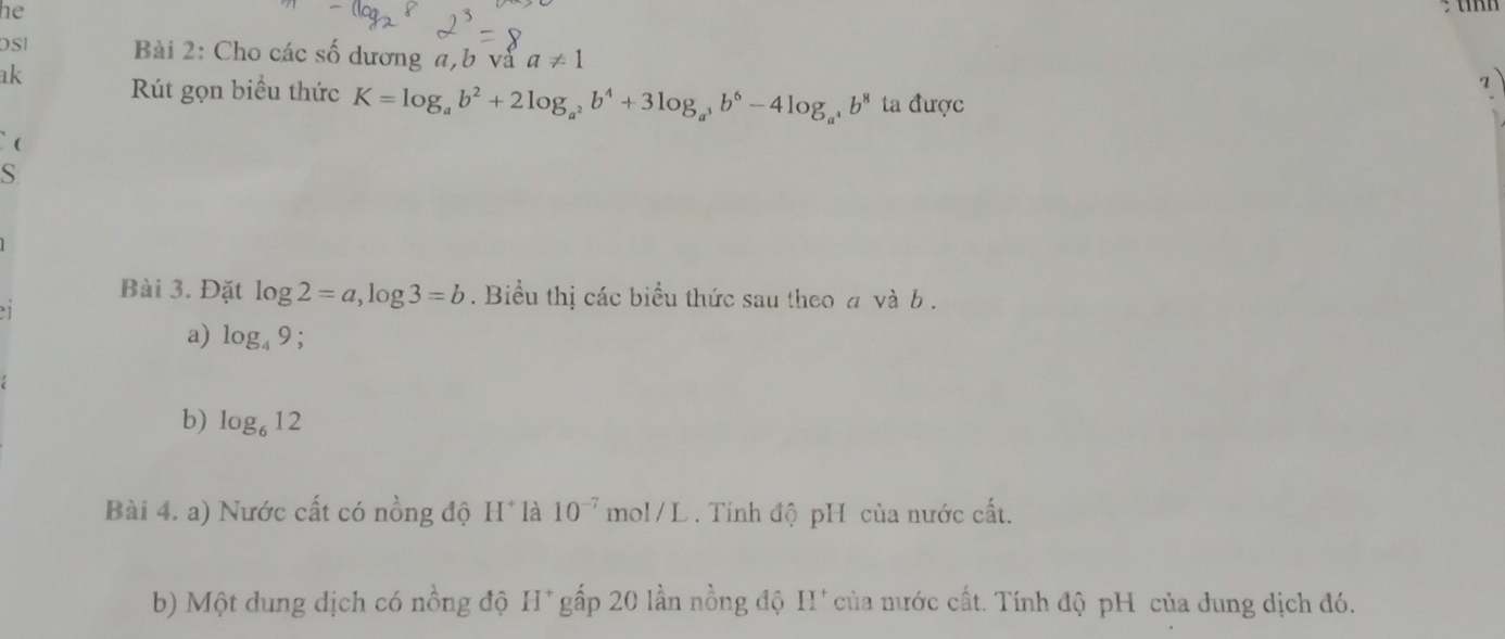 he 
OS Bài 2: Cho các số dương a, b và a!= 1
a 
ak Rút gọn biểu thức K=log _ab^2+2log _a^2b^4+3log _a^3b^6-4log _a^4b^8 ta được 
( 
S 
Bài 3. Đặt log 2=a, log 3=b. Biểu thị các biểu thức sau theo a và b. 
1 
a) log _49; 
b) log _612
Bài 4. a) Nước cất có nồng độ H* là 10^(-7)mol/L Tính độ pH của nước cất. 
b) Một dung dịch có nồng độ H* gấp 20 lần nồng độ H* của nước cất. Tính độ pH của dung dịch đó.