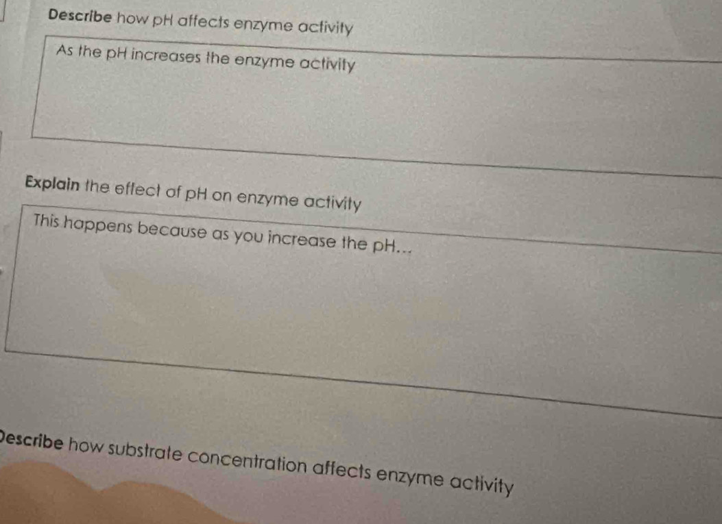 Describe how pH affects enzyme activity 
As the pH increases the enzyme activity 
Explain the effect of pH on enzyme activity 
This happens because as you increase the pH... 
Describe how substrate concentration affects enzyme activity