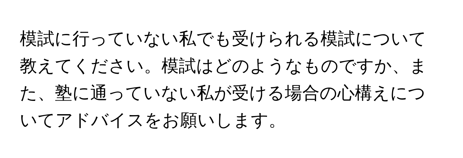 模試に行っていない私でも受けられる模試について教えてください。模試はどのようなものですか、また、塾に通っていない私が受ける場合の心構えについてアドバイスをお願いします。