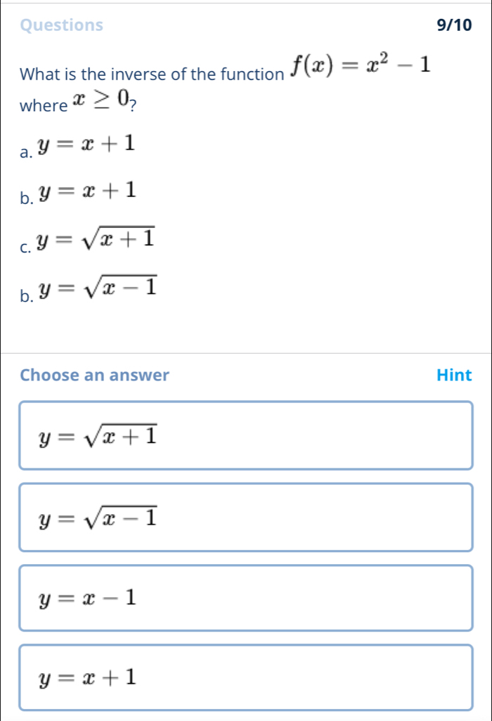 Questions 9/10
What is the inverse of the function f(x)=x^2-1
where x≥ 0 7
a. y=x+1
b. y=x+1
C. y=sqrt(x+1)
b. y=sqrt(x-1)
Choose an answer Hint
y=sqrt(x+1)
y=sqrt(x-1)
y=x-1
y=x+1