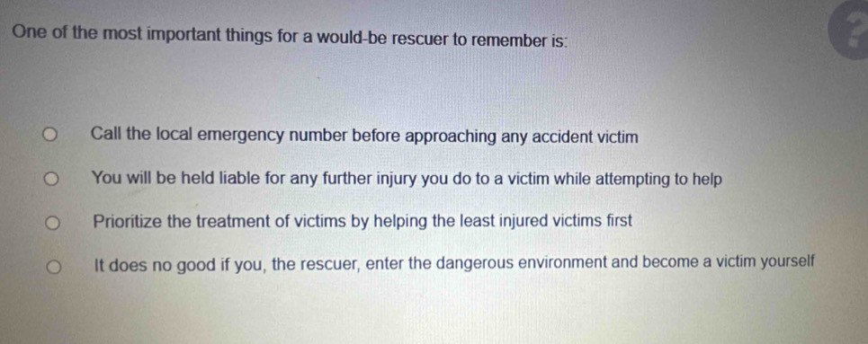 One of the most important things for a would-be rescuer to remember is:
Call the local emergency number before approaching any accident victim
You will be held liable for any further injury you do to a victim while attempting to help
Prioritize the treatment of victims by helping the least injured victims first
It does no good if you, the rescuer, enter the dangerous environment and become a victim yourself