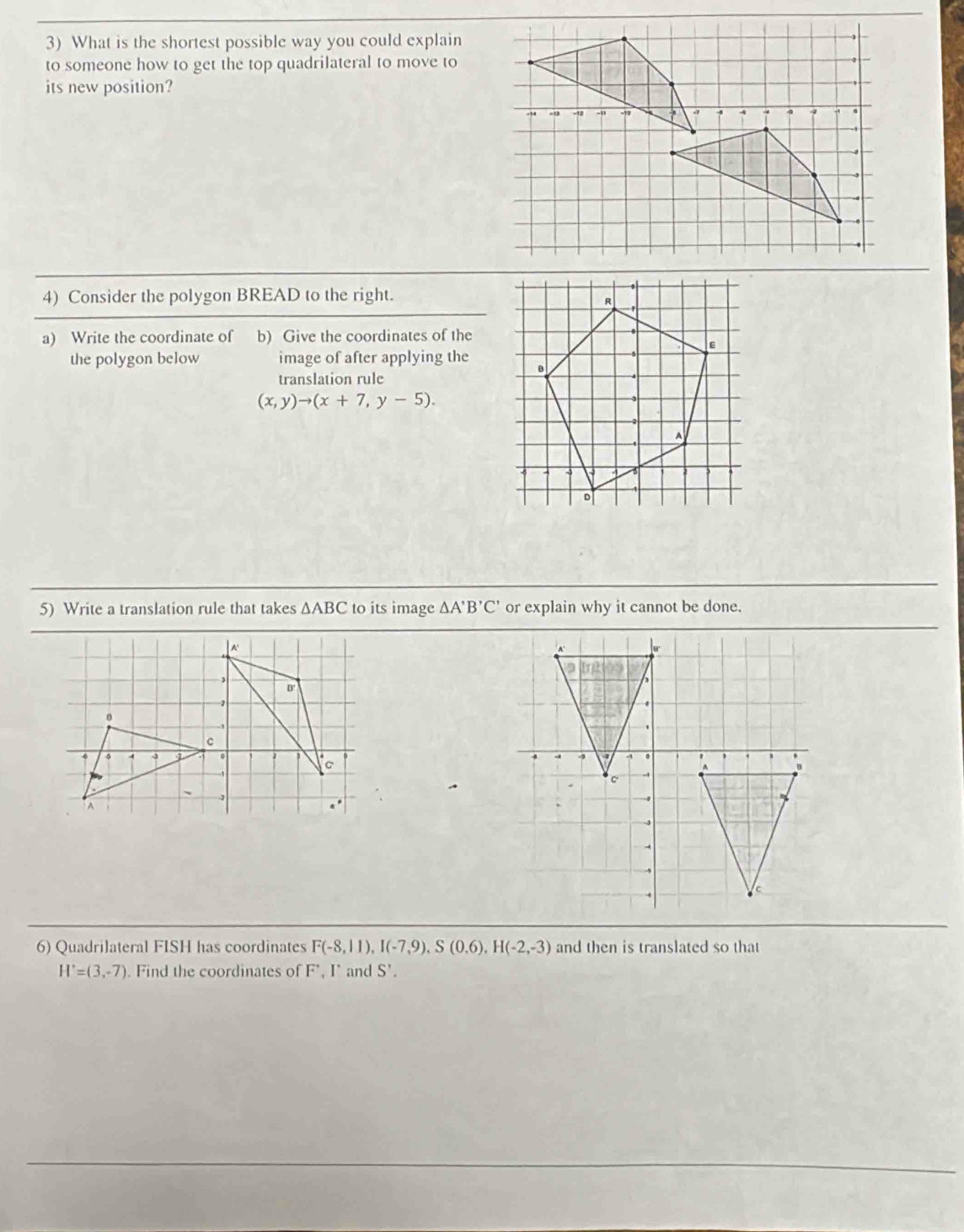 What is the shortest possible way you could explain 
to someone how to get the top quadrilateral to move to 
its new position? 
4) Consider the polygon BREAD to the right. 
a) Write the coordinate of b) Give the coordinates of the 
the polygon below image of after applying the 
translation rule
(x,y)to (x+7,y-5). 
5) Write a translation rule that takes △ ABC to its image △ A'B'C' or explain why it cannot be done. 
6) Quadrilateral FISH has coordinates F(-8,11), I(-7,9), S(0.6), H(-2,-3) and then is translated so that
H'=(3,-7). Find the coordinates of F', I’ and S'.