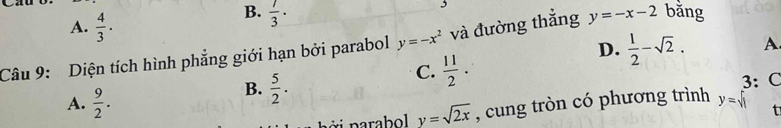 A.  4/3 .
B.  7/3 ·
D.  1/2 -sqrt(2). 
A
Câu 9: Diện tích hình phẳng giới hạn bởi parabol y=-x^2 và đường thắng y=-x-2 bằng
C.  11/2 .
A.  9/2 . 3: C
B.  5/2 . y=sqrt(8) f
y=sqrt(2x) , cung tròn có phương trình