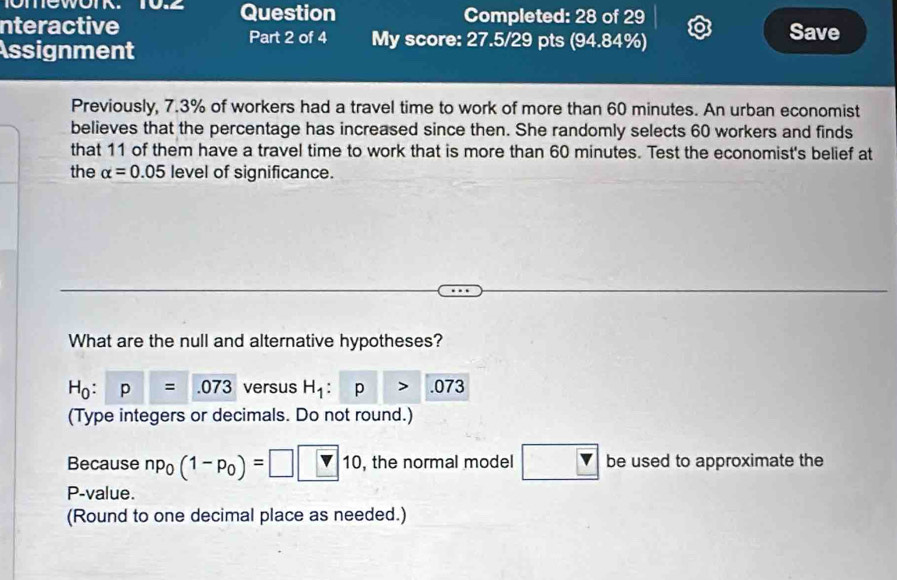 Question Completed: 28 of 29 
nteractive Part 2 of 4 My score: 27.5/29 pts (94.84%) Save 
Assignment 
Previously, 7.3% of workers had a travel time to work of more than 60 minutes. An urban economist 
believes that the percentage has increased since then. She randomly selects 60 workers and finds 
that 11 of them have a travel time to work that is more than 60 minutes. Test the economist's belief at 
the alpha =0.05 level of significance. 
What are the null and alternative hypotheses?
H_0:p=.073 versus H_1: p .073
(Type integers or decimals. Do not round.) 
Because np_0 (1-p_0)=□ □ 10 , the normal model be used to approximate the
P -value. 
(Round to one decimal place as needed.)