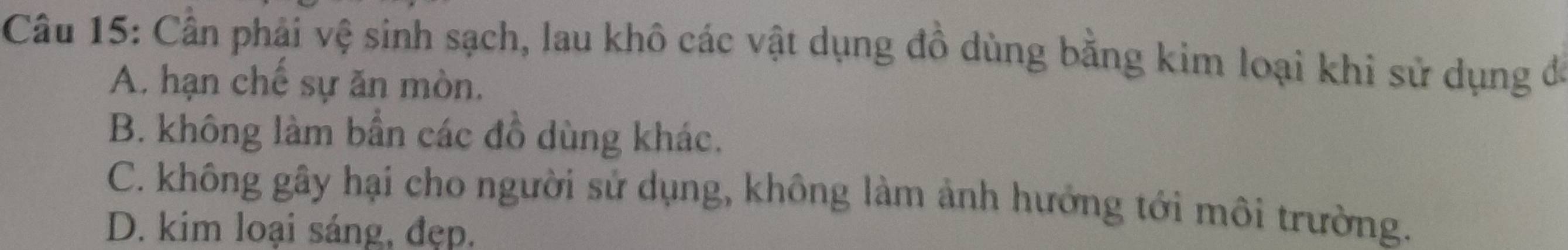 Cần phải vệ sinh sạch, lau khô các vật dụng đồ dùng bằng kim loại khi sử dụng đó
A. hạn chế sự ăn mòn.
B. không làm bần các đồ dùng khác.
C. không gây hại cho người sử dụng, không làm ảnh hướng tới môi trường.
D. kim loại sáng, đẹp.