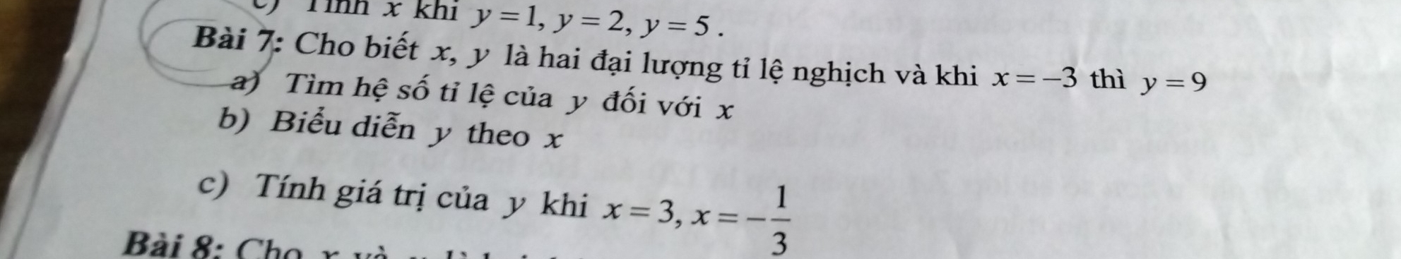 Tình x khí y=1, y=2, y=5. 
Bài 7: Cho biết x, y là hai đại lượng tỉ lệ nghịch và khi x=-3 thì y=9
a) Tìm hệ số tỉ lệ của y đối với x
b) Biểu diễn y theo x
c) Tính giá trị của y khi x=3, x=- 1/3 
Bài 8: Cho x và