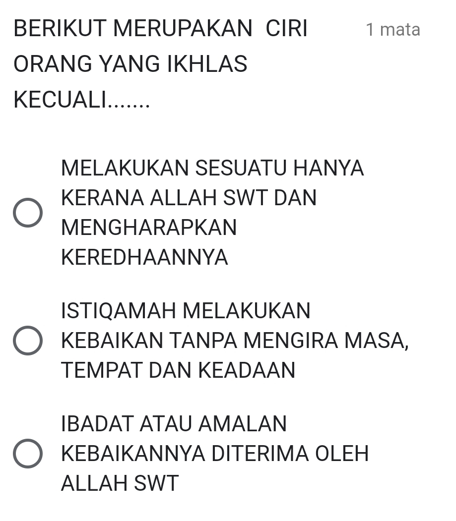 BERIKUT MERUPAKAN CIRI 1 mata 
ORANG YANG IKHLAS 
KECUALI ....... 
MELAKUKAN SESUATU HANYA 
KERANA ALLAH SWT DAN 
MENGHARAPKAN 
KEREDHAANNYA 
ISTIQAMAH MELAKUKAN 
KEBAIKAN TANPA MENGIRA MASA, 
TEMPAT DAN KEADAAN 
IBADAT ATAU AMALAN 
KEBAIKANNYA DITERIMA OLEH 
ALLAH SWT