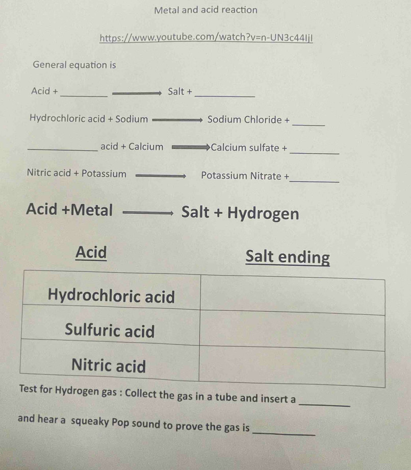 Metal and acid reaction 
https://www.youtube.com/watch?v=n-UN3c44Ijl 
General equation is 
_ 
Acid + Salt+ 
_ 
_ 
Hydrochloric acid + Sodium Sodium Chloride + 
_acid + Calcium Calcium sulfate + 
_ 
_ 
Nitric acid + Potassium Potassium Nitrate + 
Acid +Metal Salt + Hydrogen 
Acid Salt ending 
gas : Collect the gas in a tube and insert a_ 
and hear a squeaky Pop sound to prove the gas is_