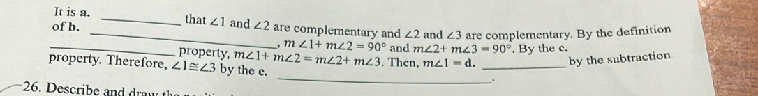 It is a. _that ∠ 1 and 
of b. _ ∠ 2 are complementary and ∠ 2 and ∠ 3 are complementary. By the definition 
. m∠ 1+m∠ 2=90°
_property, m∠ 1+m∠ 2=m∠ 2+m∠ 3 and m∠ 2+m∠ 3=90°. By the c. 
property. Therefore, ∠ 1≌ ∠ 3 by the e. . Then, m∠ 1=d. _ 
by the subtraction 
_ 
26. e ci