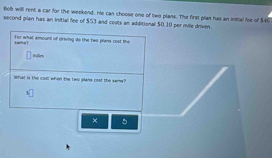 Bob will rent a car for the weekend. He can choose one of two plans. The first plan has an initial fee of $46
second plan has an initial fee of $53 and costs an additional $0.10 per mile driven. 
For what amount of driving do the two plans cost the 
same?
miles
What is the cost when the two plans cost the same? 
×