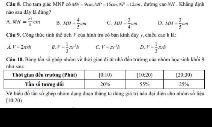 Cho tam giác MNP có MN=9cm;MP=15cm;NP=12cm , đường cao NH . Khẳng định
nào sau đây là đúng?
A. MH= 27/5 cm B. MH= 4/5 cm C. MH= 3/4 cm D. MH= 3/5 cm
Câu 9. Công thức tính thể tích / của hình trụ có bán kính đáy 7, chiều cao h là:
A. V=2π rh B. V= 1/3 π r^2h C. V=π r^2h D. V= 1/3 π rh
Câu 10. Bảng tần số ghép nhóm về thời gian đi từ nhà đến trường của nhóm học sinh khối 9
Vẽ biểu đồ tần số ghép nhóm dạng đoạn thẳng ta dùng giá trị nào đại diện cho nhóm số liệu
[10;20)