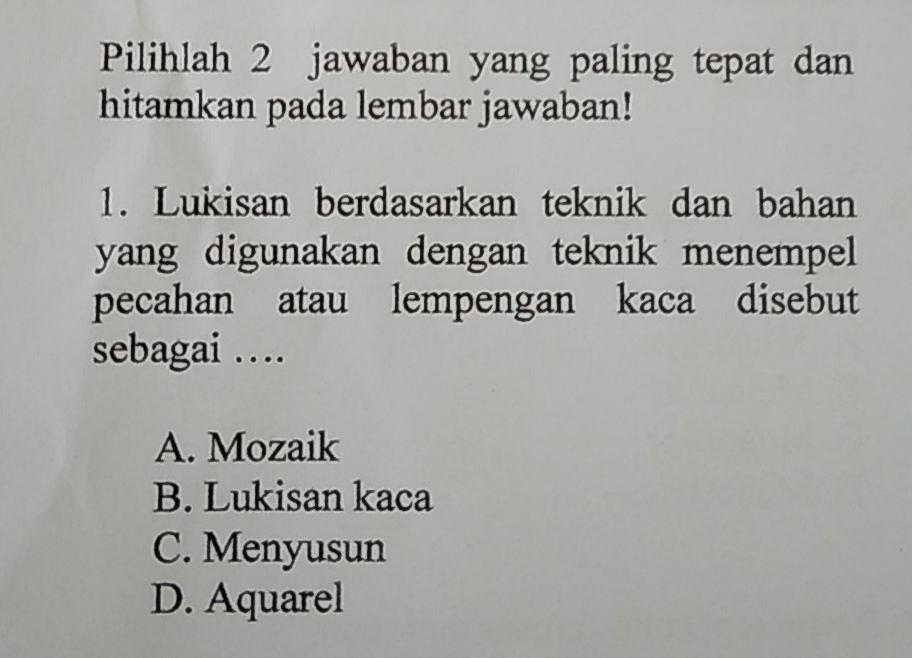 Pilihlah 2 jawaban yang paling tepat dan
hitamkan pada lembar jawaban!
1. Lukisan berdasarkan teknik dan bahan
yang digunakan dengan teknik menempel
pecahan atau lempengan kaca disebut
sebagai …
A. Mozaik
B. Lukisan kaca
C. Menyusun
D. Aquarel