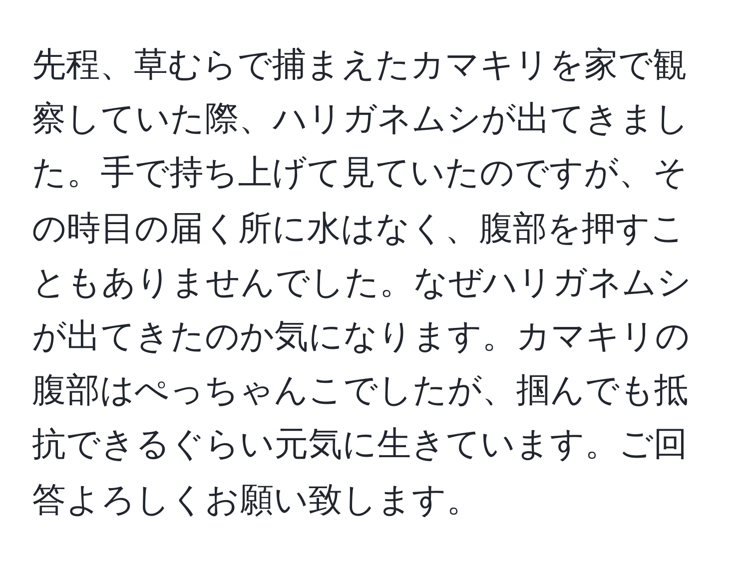 先程、草むらで捕まえたカマキリを家で観察していた際、ハリガネムシが出てきました。手で持ち上げて見ていたのですが、その時目の届く所に水はなく、腹部を押すこともありませんでした。なぜハリガネムシが出てきたのか気になります。カマキリの腹部はぺっちゃんこでしたが、掴んでも抵抗できるぐらい元気に生きています。ご回答よろしくお願い致します。