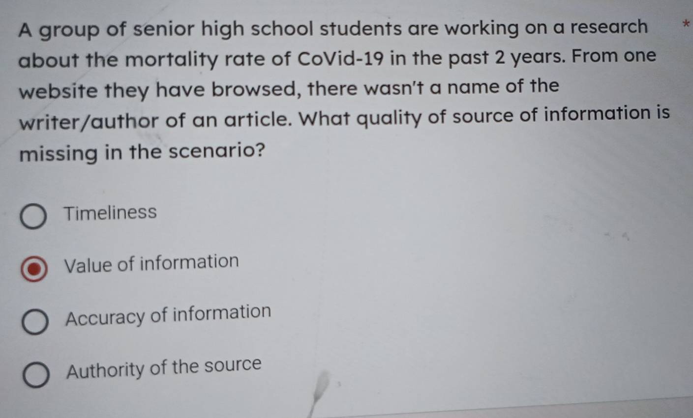 A group of senior high school students are working on a research *
about the mortality rate of CoVid- 19 in the past 2 years. From one
website they have browsed, there wasn't a name of the
writer/author of an article. What quality of source of information is
missing in the scenario?
Timeliness
Value of information
Accuracy of information
Authority of the source