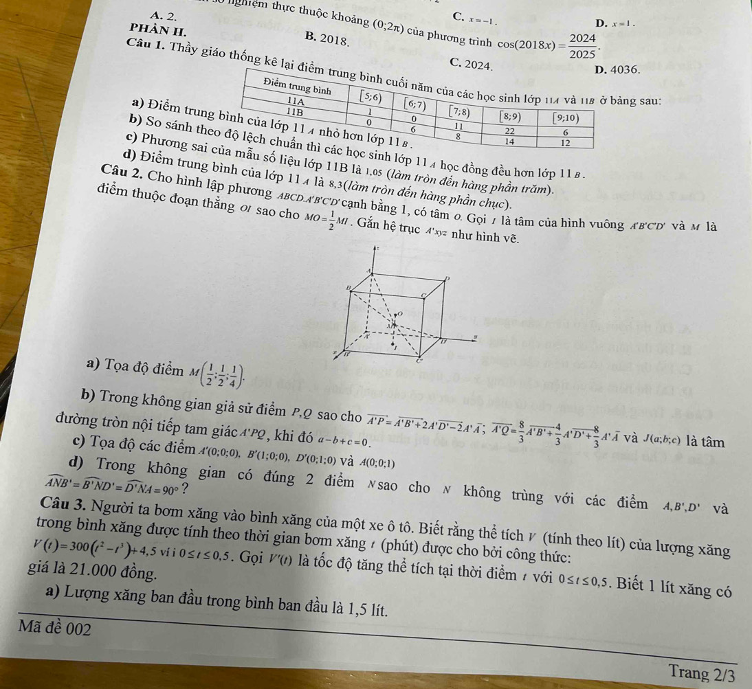 A. 2. C. x=-1.
0 nghiệm thực thuộc khoảng (0;2π ) của phương trình cos (2018x)= 2024/2025 .
D. x=1.
B. 2018.
phÀN H. C. 20
36.
Câu 1. Thầy giáo thống kê lạing sau:
a) Điểm trun
b) So sánh th sinh lớp 11 4 học đồng đều hơn lớp 11 £ .
c) Phương saiẫu số liệu lớp 11B là 1,0s (làm tròn đến hàng phần trăm).
d) Điểm trung bình của lớp 114 là 8,3(làm tròn đến hàng phần chục).
Câu 2. Cho hình lập phương ABCD. A'B'C 'D' cạnh bằng 1, có tâm 0 Gọi 7 là tâm của hình vuông A'B'C'D' và m là
điểm thuộc đoạn thắng ơ sao cho MO= 1/2 MI. Gắn hệ trục 4'xy như hình vẽ.
a) Tọa độ điểm M( 1/2 ; 1/2 ; 1/4 ).
b) Trong không gian giả sử điểm PQ sao cho vector A'P=vector A'B'+2A'overline D'-2A'overline A;vector A'Q= 8/3 overline A'B'+ 4/3 A'overline D'+ 8/3 A'overline A và J(a;b;c) là tâm
đường tròn nội tiếp tam giác A'PQ ,  khi đó a-b+c=0.
c) Tọa độ các điểm A'(0;0;0),B'(1;0;0),D'(0;1;0) và A(0;0;1)
widehat ANB'=widehat B'ND'=widehat D'NA=90° ?
d) Trong không gian có đúng 2 điểm 〃sao cho 〃 không trùng với các điểm A,B',D' và
Câu 3. Người ta bơm xăng vào bình xăng của một xe ô tô. Biết rằng thể tích ◤ (tính theo lít) của lượng xăng
trong bình xăng được tính theo thời gian bơm xăng ≠ (phút) được cho bởi công thức:
V(t)=300(t^2-t^3)+4,5 ví i 0≤ t≤ 0,5. Gọi V'(t) là tốc độ tăng thể tích tại thời điểm / với 0≤/≤0,5. Biết 1 lít xăng có
giá là 21.000 đồng.
a) Lượng xăng ban đầu trong bình ban đầu là 1,5 lít.
Mã đề 002
Trang 2/3