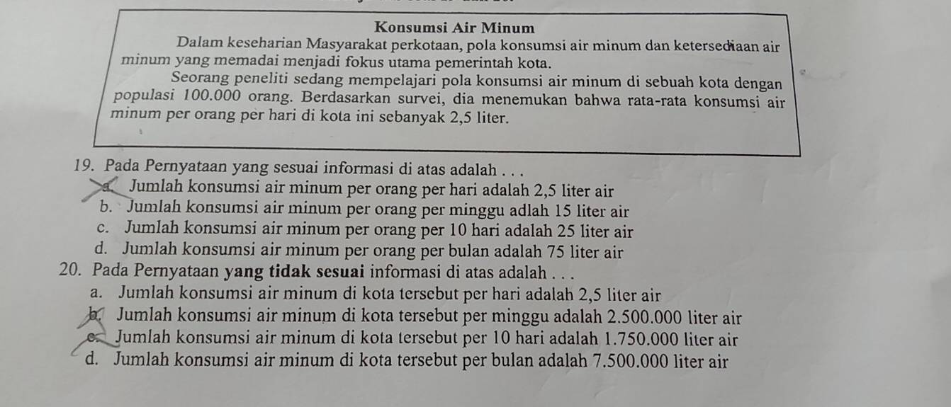 Konsumsi Air Minum
Dalam keseharian Masyarakat perkotaan, pola konsumsi air minum dan ketersediaan air
minum yang memadai menjadi fokus utama pemerintah kota.
Seorang peneliti sedang mempelajari pola konsumsi air minum di sebuah kota dengan
populasi 100.000 orang. Berdasarkan survei, dia menemukan bahwa rata-rata konsumsi air
minum per orang per hari di kota ini sebanyak 2,5 liter.
19. Pada Pernyataan yang sesuai informasi di atas adalah . . .
Jumlah konsumsi air minum per orang per hari adalah 2,5 liter air
b. Jumlah konsumsi air minum per orang per minggu adlah 15 liter air
c. Jumlah konsumsi air minum per orang per 10 hari adalah 25 liter air
d. Jumlah konsumsi air minum per orang per bulan adalah 75 liter air
20. Pada Pernyataan yang tidak sesuai informasi di atas adalah . . .
a. Jumlah konsumsi air minum di kota tersebut per hari adalah 2,5 liter air
b. Jumlah konsumsi air minum di kota tersebut per minggu adalah 2.500.000 liter air
Jumlah konsumsi air minum di kota tersebut per 10 hari adalah 1.750.000 liter air
d. Jumlah konsumsi air minum di kota tersebut per bulan adalah 7.500.000 liter air