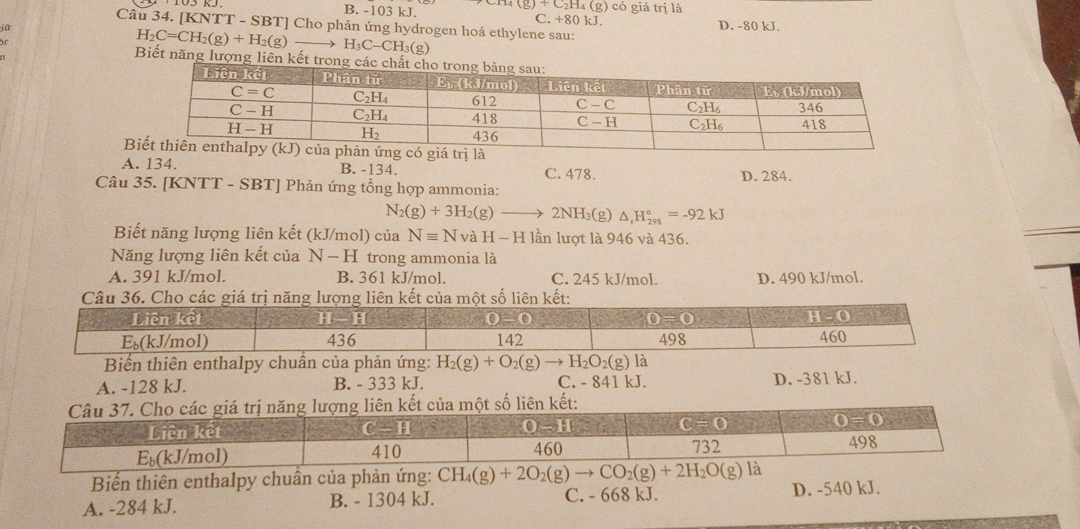 (g)+C_2H_4 4 (g) có giá trị là
B. -103 kJ. C. +80 kJ. D. -80 kJ.
Câu 34. [KNTT - SBT] Cho phản ứng hydrogen hoá ethylene sau:

H_2C=CH_2(g)+H_2(g) H_3C-CH_3(g
Biết năng lượng liên kết trong các chất

A. 134. B. -134. C. 478.
D. 284.
Câu 35. [KNTT - SBT] Phản ứng tổng hợp ammonia:
N_2(g)+3H_2(g)- 2NH 3(g) △ _rH_(298)°=-92kJ
Biết năng lượng liên kết (kJ/mol) của Nequiv N và H-H lần lượt là 946 và 436.
Năng lượng liên kết của . N-H I trong ammonia là
A. 391 kJ/mol. B. 361 kJ/mol. C. 245 kJ/mol. D. 490 kJ/mol.
Câu 36. Cho cáclượng liên kết của một số liên kết:
Biến thiên enthalpy chuần của phản ứng: H_2(g)+O_2(g)to H_2O_2(g) là
A. -128 kJ. B. - 333 kJ. C. - 841 kJ. D. -381 kJ.
Biến thiên enthalpy chuân của phản ứng: CH_4(g)+2O_2(g)to CO_2(g)+2H_2O(g)
A. -284 kJ. B. - 1304 kJ. C. - 668 kJ.
D. -540 kJ.