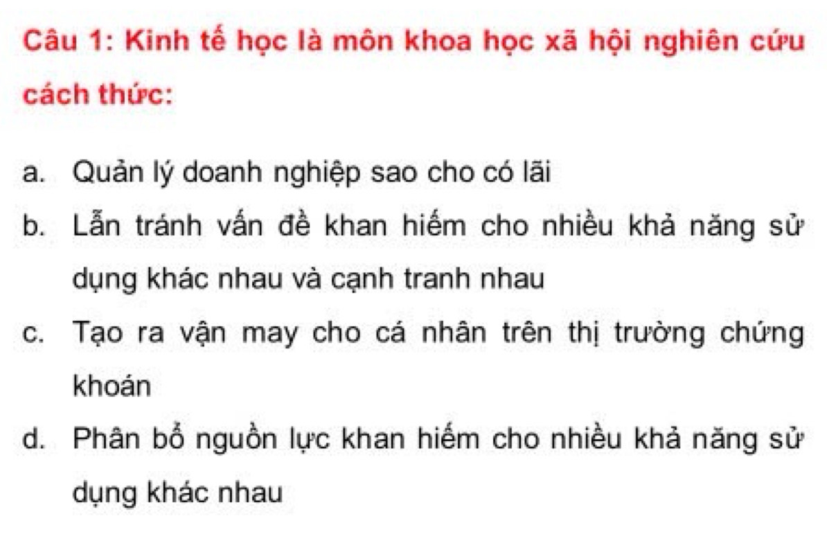 Kinh tế học là môn khoa học xã hội nghiên cứu
cách thức:
a. Quản lý doanh nghiệp sao cho có lãi
b. Lẫn tránh vấn đề khan hiếm cho nhiều khả năng sử
dụng khác nhau và cạnh tranh nhau
c. Tạo ra vận may cho cá nhân trên thị trường chứng
khoán
d. Phân bổ nguồn lực khan hiếm cho nhiều khả năng sử
dụng khác nhau