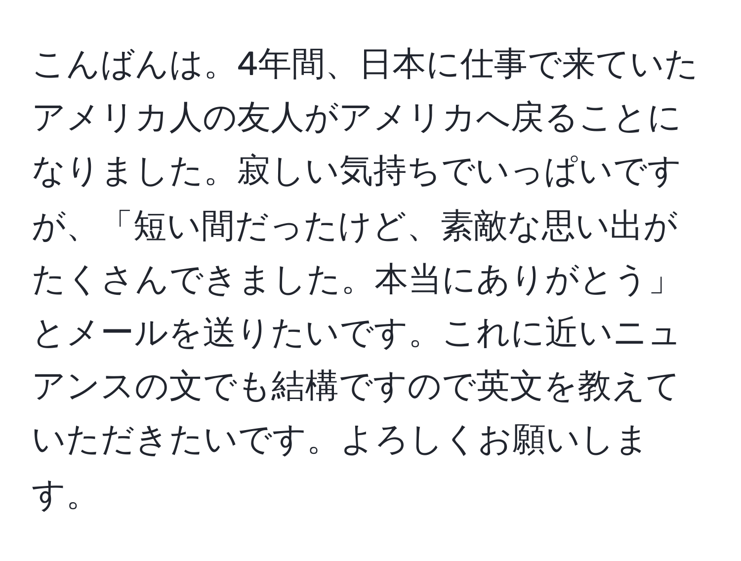 こんばんは。4年間、日本に仕事で来ていたアメリカ人の友人がアメリカへ戻ることになりました。寂しい気持ちでいっぱいですが、「短い間だったけど、素敵な思い出がたくさんできました。本当にありがとう」とメールを送りたいです。これに近いニュアンスの文でも結構ですので英文を教えていただきたいです。よろしくお願いします。