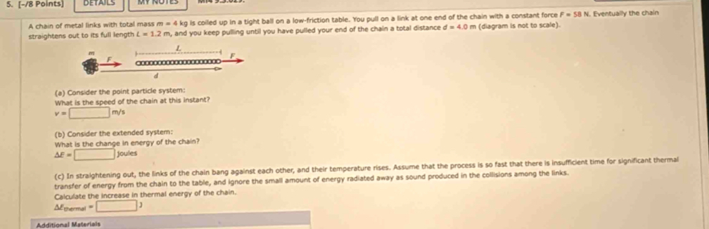 DETAILS 
A chain of metal links with total mass m = 4 kg is coiled up in a tight ball on a low-friction table. You pull on a link at one end of the chain with a constant force F=58N N. Eventually the chain 
straightens out to its full length L=1.2m , and you keep pulling until you have pulled your end of the chain a total distance d=4.0 m (diagram is not to scale).
L
m
F
F
d
(a) Consider the point particle system: 
What is the speed of the chain at this instant?
v=□ m/s
(b) Consider the extended system: 
What is the change in energy of the chain?
△ E=□ joules 
(c) In straightening out, the links of the chain bang against each other, and their temperature rises. Assume that the process is so fast that there is insufficient time for significant thermal 
transfer of energy from the chain to the table, and ignore the small amount of energy radiated away as sound produced in the collisions among the links. 
Calculate the increase in thermal energy of the chain. 
ΔEthermal =□ 
Additional Materials