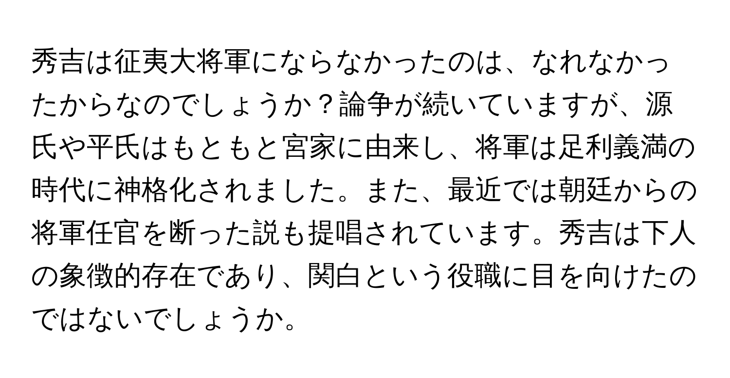 秀吉は征夷大将軍にならなかったのは、なれなかったからなのでしょうか？論争が続いていますが、源氏や平氏はもともと宮家に由来し、将軍は足利義満の時代に神格化されました。また、最近では朝廷からの将軍任官を断った説も提唱されています。秀吉は下人の象徴的存在であり、関白という役職に目を向けたのではないでしょうか。