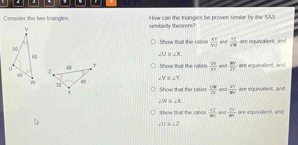 3 4 5 。 o
Consider the two triangles How can the triangles be proven similar by the SAS
similarity theorem?
Show that the ratios  XY/VU  and  YZ/VW  are equivalent, and
∠ U≌ ∠ X
Show that the ratios  UV/XY  and  WV/ZY  are equivalent, and
∠ V≌ ∠ Y
Show that the ratios  UW/ZX  and  XY/WV  are equivalent, and
∠ W≌ ∠ X.
Show that the ratios  XZ/WU  and  ZY/WV  are equivalent, and
∠ U≌ ∠ Z