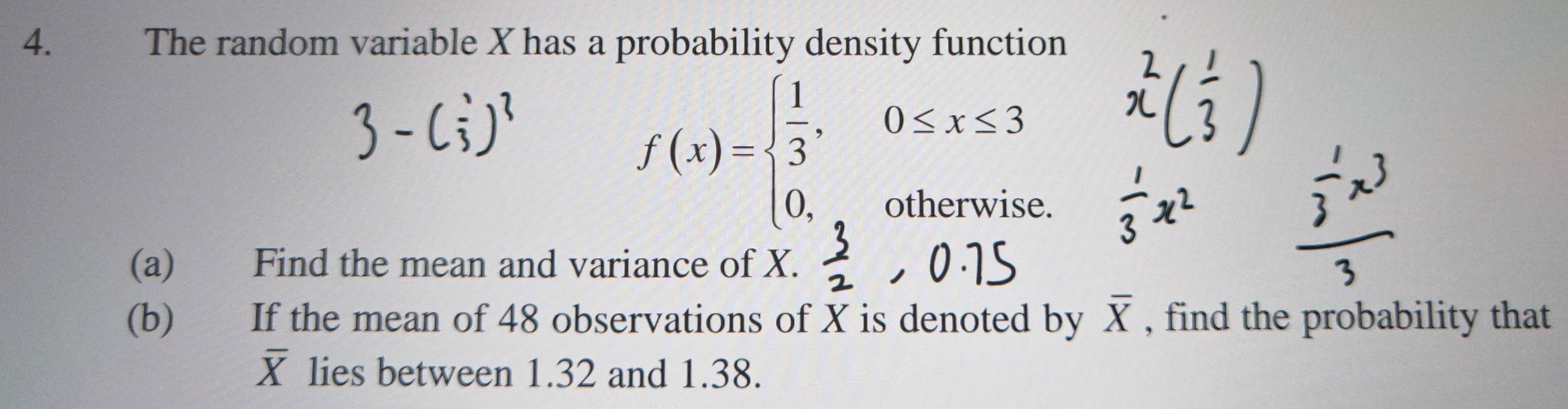 The random variable X has a probability density function
f(x)=beginarrayl  1/3 ,0≤ x≤ 3 0,otherwiseendarray.
(a) Find the mean and variance of X.
(b) If the mean of 48 observations of X is denoted by overline X , find the probability that
overline X lies between 1.32 and 1.38.