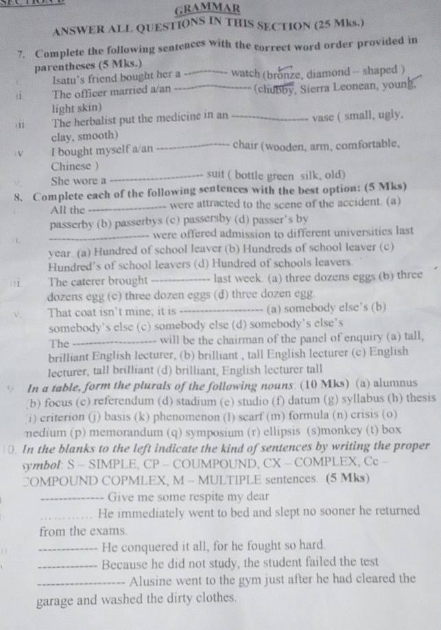 GRAMMAR
ANSWER ALL QUESTIONS IN THIS SECTION (25 Mks.)
7. Complete the following sentences with the correct word order provided in
parentheses (5 Mks.)
Isatu’s friend bought her a_ watch (bronze, diamond - shaped )
1 The officer married a/an _(chubby, Sierra Leonean, young.
light skin)
)11 The herbalist put the medicine in an _vase ( small, ugly.
clay, smooth)
V I bought myself a/an _chair (wooden, arm, comfortable,
Chinese )
She wore a _suit ( bottle green silk, old)
8. Complete each of the following sentences with the best option: (5 Mks)
All the _were attracted to the scene of the accident. (a)
passerby (b) passerbys (c) passersby (d) passer's by
_were offered admission to different universities last
year. (a) Hundred of school leaver (b) Hundreds of school leaver (c)
Hundred’s of school leavers (d) Hundred of schools leavers
ì The caterer brought_ last week. (a) three dozens eggs (b) three
dozens egg (c) three dozen eggs (d) three dozen egg.
That coat isn't mine; it is _(a) somebody else’s (b)
somebody’s else (c) somebody else (d) somebody’s else’s
The _will be the chairman of the panel of enquiry (a) tall,
brilliant English lecturer, (b) brilliant , tall English lecturer (c) English
lecturer, tall brilliant (d) brilliant, English lecturer tall
In a table, form the plurals of the following nouns: (10 Mks) (a) alumnus
(b) focus (c) referendum (d) stadium (e) studio (f) datum (g) syllabus (h) thesis
i) criterion (j) basis (k) phenomenon (1) scarf (m) formula (n) crisis (o)
nedium (p) memorandum (q) symposium (r) ellipsis (s)monkey (t) box
. In the blanks to the left indicate the kind of sentences by writing the proper
symbol: S - SIMPLE, CP - COUMPOUND, CX - COMPLEX, Cc -
COMPOUND COPMLEX, M - MULTIPLE sentences. (5 Mks)
_Give me some respite my dear
_He immediately went to bed and slept no sooner he returned
from the exams
_He conquered it all, for he fought so hard.
_Because he did not study, the student failed the test
_Alusine went to the gym just after he had cleared the
garage and washed the dirty clothes.