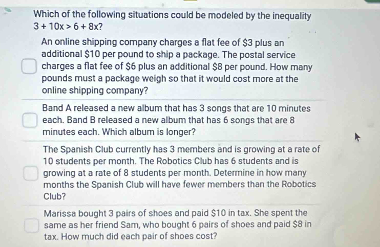 Which of the following situations could be modeled by the inequality
3+10x>6+8x ?
An online shipping company charges a flat fee of $3 plus an
additional $10 per pound to ship a package. The postal service
charges a flat fee of $6 plus an additional $8 per pound. How many
pounds must a package weigh so that it would cost more at the
online shipping company?
Band A released a new album that has 3 songs that are 10 minutes
each. Band B released a new album that has 6 songs that are 8
minutes each. Which album is longer?
The Spanish Club currently has 3 members and is growing at a rate of
10 students per month. The Robotics Club has 6 students and is
growing at a rate of 8 students per month. Determine in how many
months the Spanish Club will have fewer members than the Robotics
Club?
Marissa bought 3 pairs of shoes and paid $10 in tax. She spent the
same as her friend Sam, who bought 6 pairs of shoes and paid $8 in
tax. How much did each pair of shoes cost?