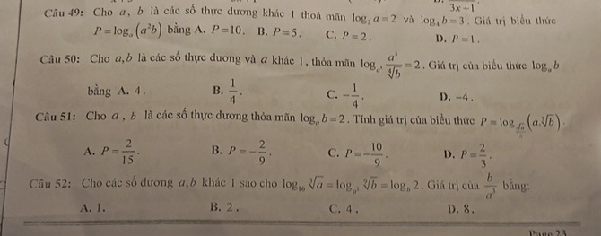 3x+1
Câu 49: Cho a, b là các số thực dương khác 1 thoả mãn log _2a=2 và log _4b=3. Giá trị biểu thức
P=log _a(a^2b) bằng A. P=10. B. P=5. C. P=2. D. P=1. 
Câu 50: Cho a, b là các số thực dương và a khác 1, thỏa mãn log _a^3 a^3/sqrt[4](b) =2. Giá trị của biểu thức log _ab
bằng A. 4. B.  1/4 . C. - 1/4 . D. -4.
Câu 51: Cho a , b là các số thực dương thỏa mãn log _ab=2. Tính giá trị của biểu thức P=log _sqrt(a)(asqrt[3](b)).
A. P= 2/15 . B. P=- 2/9 . C. P=- 10/9 . D. P= 2/3 . 
Câu 52: Cho các số dương α, b khác 1 sao cho log _16sqrt[3](a)=log _a^3sqrt[9](b)=log _b2. Giá trị của  b/a^3  bằng:
A. 1. B. 2. C. 4. D. 8.