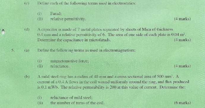 Define each of the following terms used in electrostatics: 
(i) Farad; 
(ii) relative permittivity. (4 marks) 
(d) A capacitor is made of 7 metal plates separated by sheets of Mica of thickness
0.4 mm and a relative permittivity of 6. The area of one side of each plate is 0.04m^2. 
Determine the capacitance in microfarads. (4 marks) 
5. (a) Define the following terms as used in electromagnetism: 
(i) magnetomotive force; 
(i) reluctance. (4 marks) 
(b) A mild steel ring has a radius of 40 mm and a cross sectional area of 500mm^2. A 
current of a 0.4 A flows in the coil wound uniformly around the ring, and flux produced 
is 0.1 mWb. The relative permeability is 200 at this value of current. Determine the: 
(i) reluctance of mild steel; 
(ⅱ) the number of turns of the coil. (6 marks)