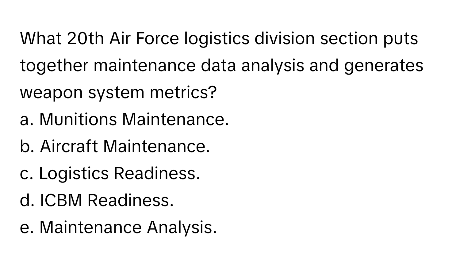 What 20th Air Force logistics division section puts together maintenance data analysis and generates weapon system metrics?

a. Munitions Maintenance. 
b. Aircraft Maintenance. 
c. Logistics Readiness. 
d. ICBM Readiness. 
e. Maintenance Analysis.