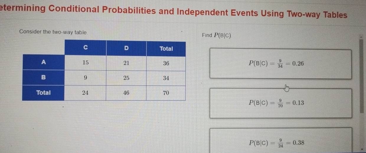 etermining Conditional Probabilities and Independent Events Using Two-way Tables 
Consider the two-way table Find P(B|C)
P(B|C)= 9/34 =0.26
P(B|C)= 9/70 =0.13
P(B|C)= 9/24 =0.38