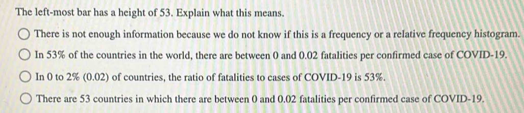 The left-most bar has a height of 53. Explain what this means.
There is not enough information because we do not know if this is a frequency or a relative frequency histogram.
In 53% of the countries in the world, there are between 0 and 0.02 fatalities per confirmed case of COVID- 19.
In 0 to 2% (0.02) of countries, the ratio of fatalities to cases of COVID- 19 is 53%.
There are 53 countries in which there are between 0 and 0.02 fatalities per confirmed case of COVID- 19.