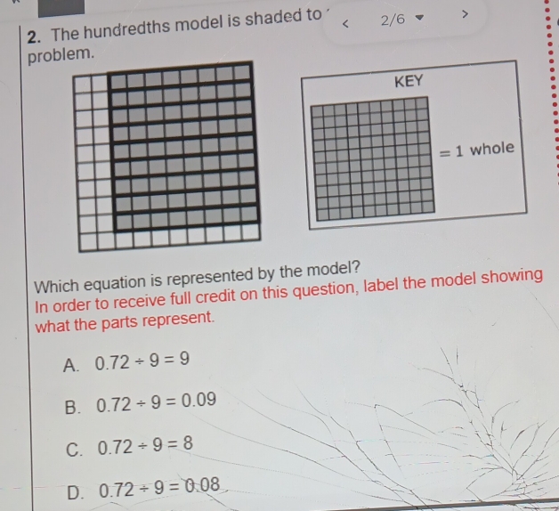 The hundredths model is shaded to 2/6
Which equation is represented by the model?
In order to receive full credit on this question, label the model showing
what the parts represent.
A. 0.72/ 9=9
B. 0.72/ 9=0.09
C. 0.72/ 9=8
D. 0.72/ 9=0.08