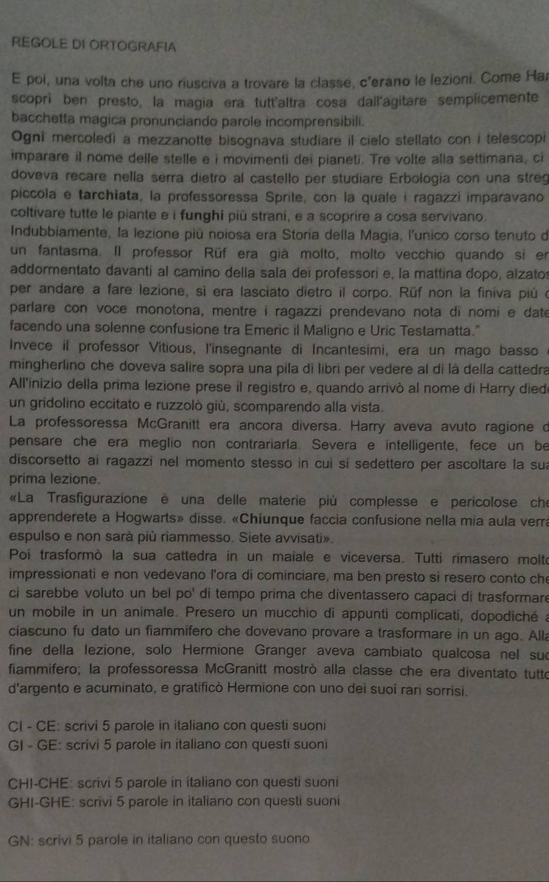 REGOLE DI ORTOGRAFIA
E poi, una volta che uno riusciva a trovare la classe, c'erano le lezioni. Come Har
scoprì ben presto, la magia era tutt'altra cosa dall'agitare semplicemente
bacchetta magica pronunciando parole incomprensibili.
Ogni mercoled) a mezzanotte bisognava studiare il cielo stellato con i telescopi
imparare il nome delle stelle e i movimenti dei pianeti. Tre volte alla settimana, ci
doveva recare nella serra dietro al castello per studiare Erbologia con una streg
piccola e tarchiata, la professoressa Sprite, con la quale i ragazzi imparavano
coltivare tutte le piante e i funghi più strani, e a scoprire a cosa servivano.
Indubbiamente, la lezione piú noiosa era Storia della Magia, l'unico corso tenuto de
un fantasma. Il professor Rüf era già molto, molto vecchio quando si en
addormentato davanti al camino della sala dei professori e, la mattina dopo, alzato
per andare a fare lezione, si era lasciato dietro il corpo. Rüf non la finiva piú o
parlare con voce monotona, mentre i ragazzi prendevano nota di nomi e date
facendo una solenne confusione tra Emeric il Maligno e Uric Testamatta."
Invece il professor Vitious, l'insegnante di Incantesimi, era un mago basso
mingherlino che doveva salire sopra una pila di libri per vedere al di là della cattedra
All'inizio della prima lezione prese il registro e, quando arrivò al nome di Harry died
un gridolino eccitato e ruzzolò giù, scomparendo alla vista.
La professoressa McGranitt era ancora diversa. Harry aveva avuto ragione d
pensare che era meglio non contrariarla. Severa e intelligente, fece un be
discorsetto ai ragazzi nel momento stesso in cui si sedettero per ascoltare la sua
prima lezione.
«La Trasfigurazione è una delle materie più complesse e pericolose che
apprenderete a Hogwarts» disse. «Chiunque faccia confusione nella mia aula verra
espulso e non sarà più riammesso. Siete avvisati».
Poi trasformò la sua cattedra in un maiale e viceversa. Tutti rimasero molto
impressionati e non vedevano l'ora di cominciare, ma ben presto si resero conto che
ci sarebbe voluto un bel po' di tempo prima che diventassero capaci di trasformare
un mobile in un animale. Presero un mucchio di appunti complicati, dopodiché a
ciascuno fu dato un fiammífero che dovevano provare a trasformare in un ago. Alla
fine della lezione, solo Hermione Granger aveva cambiato qualcosa nel suc
fiammifero; la professoressa McGranitt mostrò alla classe che era diventato tutto
d'argento e acuminato, e gratificò Hermione con uno dei suoi rari sorrisi.
CI - CE: scrivi 5 parole in italiano con questi suoni
GI - GE: scrivi 5 parole in italiano con questi suoni
CHI-CHE: scrivi 5 parole in italiano con questi suoni
GHI-GHE: scrivi 5 parole in italiano con questi suoni
GN: scrivi 5 parole in italiano con questo suono