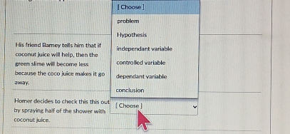 [ Choose]
problem
Hypothesis
His friend Barney tells him that if independant variable
coconut juice will help, then the
green slime will become less controlled variable
because the coco juice makes it go dependant variable
away.
conclusion
Homer decides to check this this ou
by spraying half of the shower with [ Choose ]
coconut juice.