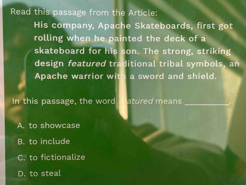 Read this passage from the Article:
His company, Apache Skateboards, first got
rolling when he painted the deck of a
skateboard for his son. The strong, striking
design featured traditional tribal symbols, an
Apache warrior with a sword and shield.
In this passage, the word reatured means
A. to showcase
B. to include
C. to fictionalize
D. to steal