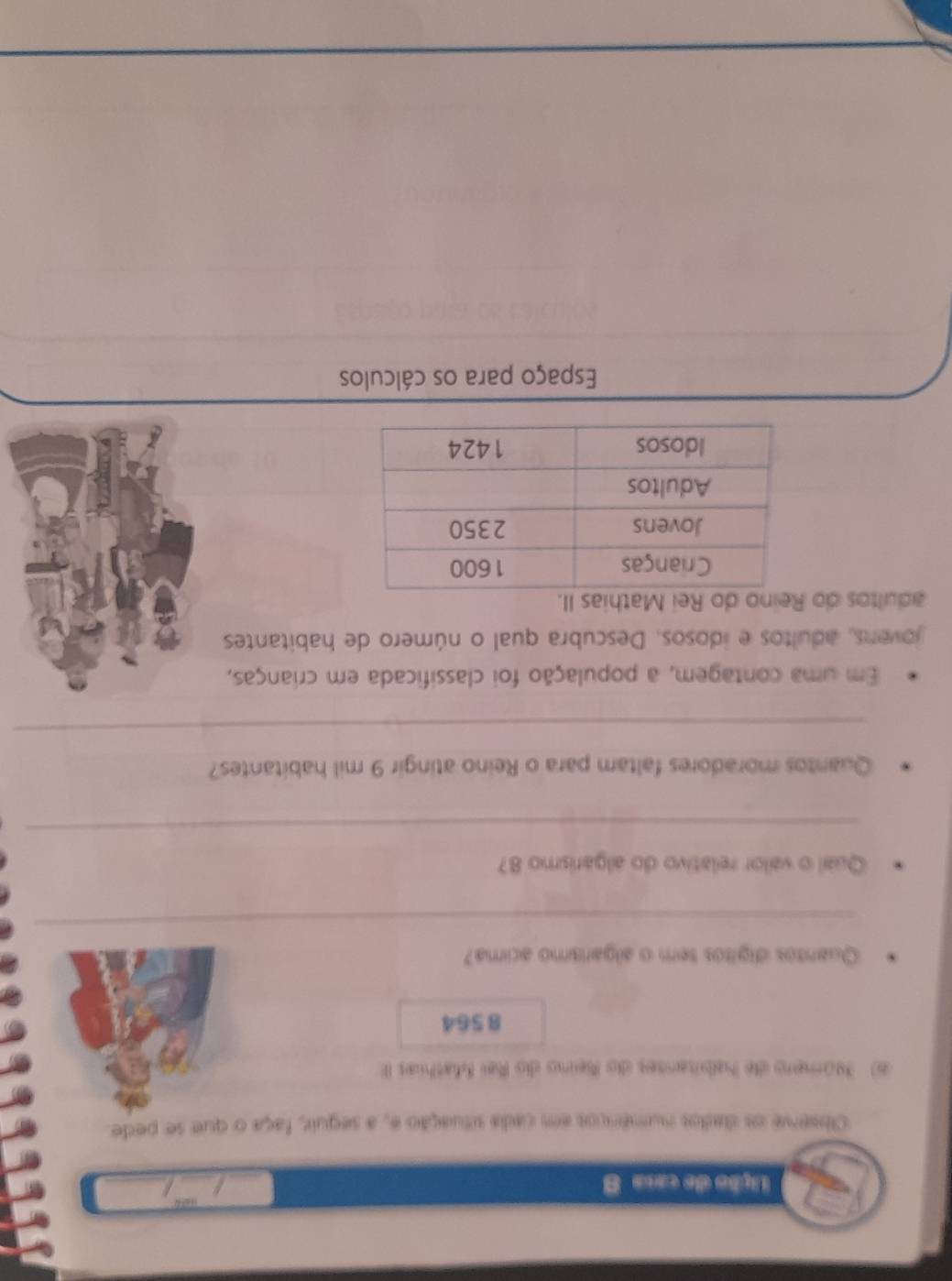 Lição de casa 8 
_ 
_ 
_ 
Observe os dados numéricos em cada situação e, a seguir, faça o que se pede. 
6) Número de habitanses do Reino do Rei Mathias III 
8 564
Quantos digitos tem o algarismo acima? 
_ 
Qual o valor relativo do algarismo 87
_ 
Quantos moradores faltam para o Reino atingir 9 mil habitantes? 
_ 
Em uma contagem, a população foi classificada em crianças, 
jovens, adultos e idosos. Descubra qual o número de habitantes 
adultos do Reino do Rei Mathias II. 
Espaço para os cálculos