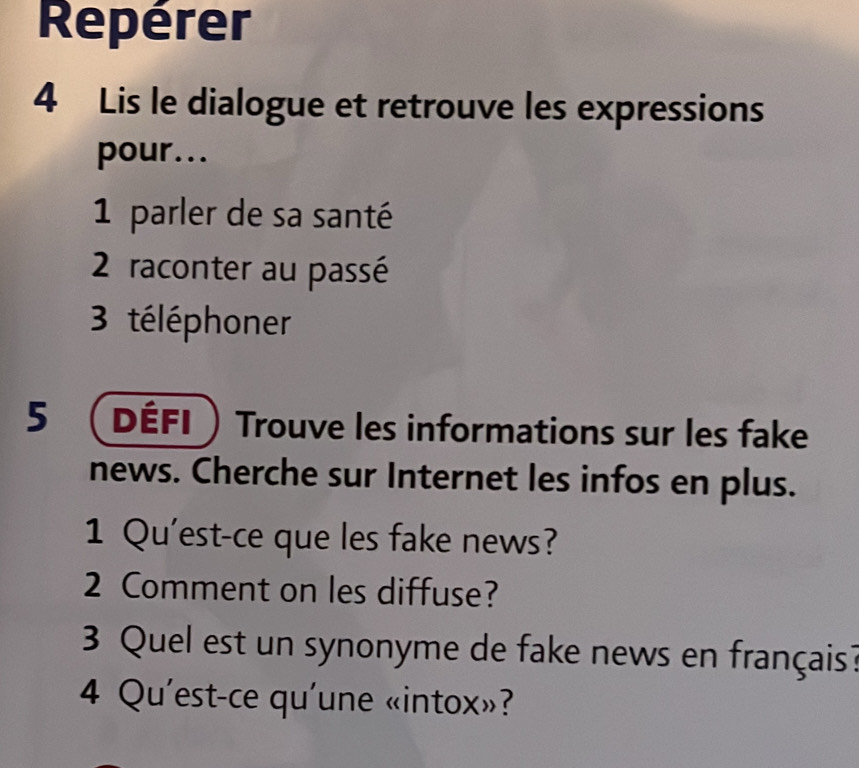 Repérer 
4 Lis le dialogue et retrouve les expressions 
pour... 
1 parler de sa santé 
2 raconter au passé 
3 téléphoner 
5 Défi Trouve les informations sur les fake 
news. Cherche sur Internet les infos en plus. 
1 Qu'est-ce que les fake news? 
2 Comment on les diffuse? 
3 Quel est un synonyme de fake news en français? 
4 Qu'est-ce qu'une «intox»?