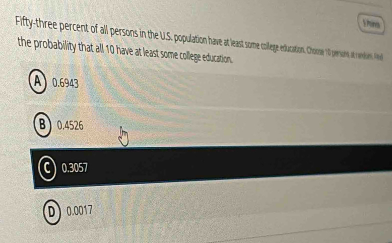 Poines
Fifty-three percent of fall persons in the U.S. population have at least soe couatio. Choose10 persons at random A
the probability that all 10 have at least some college education.
A 0.6943
B 0.4526
C 0.3057
D 0.0017