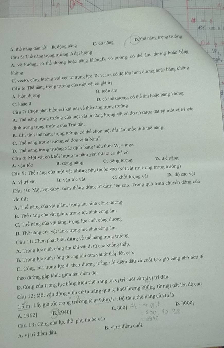 A. thể năng đàn hồi B. động năng C. cơ năng D.)thể năng trọng trường
Câu 5: Thế năng trọng trường là đại lượng
A. vô hướng, có thể đương hoặc bằng khôngB. vô hướng, có thể âm, dương hoặc bằng
khōng
C. vectơ, cùng hướng với vec tơ trọng lực D. vectơ, có độ lớn luôn dương hoặc bằng không
Câu 6: Thể năng trọng trường của một vật có giá trị
A. luôn dương B. luôn âm
C. khác 0 D. có thể dương, có thể âm hoặc bằng không
Câu 7: Chọn phát biểu sai khi nói về thể năng trọng trường
A. Thể năng trọng trường của một vật là năng lượng vật có do nó được đặt tại một vị trí xác
định trong trọng trường của Trái đất.
B. Khi tính thể năng trọng tường, có thể chọn mặt đất làm mốc tính thể năng.
C. Thể năng trọng trường có đơn vị 1dN/m^2.
D. Thể năng trọng trường xác định bằng biểu thức W_1= mgz.
Câu 8: Một vật có khối lượng m nằm yên thì nó có thể có
A. vận tốc B. động năng C. động lượng D. thế năng
Câu 9: Thế năng của một vật không phụ thuộc vào (xét vật rơi trong trọng trường)
A. vị trí vật B. vận tốc vật C. khối lượng vật D. độ cao vật
Câu 10: Một vật được ném thẳng đứng từ dưới lên cao. Trong quá trình chuyển động của
vật thì:
A. Thể năng của vật giảm, trọng lực sinh công dương.
B. Thế năng của vật giảm, trọng lực sinh công âm.
C. Thế năng của vật tăng, trọng lực sinh công dương.
D. Thể năng của vật tăng, trọng lực sinh công âm.
Câu 11: Chọn phát biểu đúng về thể năng trọng trường
A. Trọng lực sinh công âm khi vật đi từ cao xuống thấp.
B. Trọng lực sinh công dương khi đưa vật từ thấp lên cao.
C. Công của trọng lực đi theo đường thẳng nổi điểm đầu và cuối bao giờ cũng nhỏ hơn đi
theo đường gấp khúc giữa hai điểm đó.
D. Công của trọng lực bằng hiệu thế năng tại vị trí cuối và tại vị trí đầu.
Câu 12: Một vận động viên cử tạ nâng quả tạ khối lượng 200kg từ mặt đất lên độ cao
1,5 m . Lấy gia tốc trọng trường là g=9,8m/s^2. Độ tăng thế năng của tạ là
C. 800] D. 3000]
A. 1962J B. 2940J
Câu 13: Công của lực thể phụ thuộc vào
A. vị trí điểm đầu. B. vị trí điểm cuối,