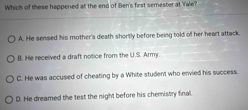 Which of these happened at the end of Ben's first semester at Yale?
A. He sensed his mother's death shortly before being told of her heart attack.
B. He received a draft notice from the U.S. Army.
C. He was accused of cheating by a White student who envied his success.
D. He dreamed the test the night before his chemistry final.