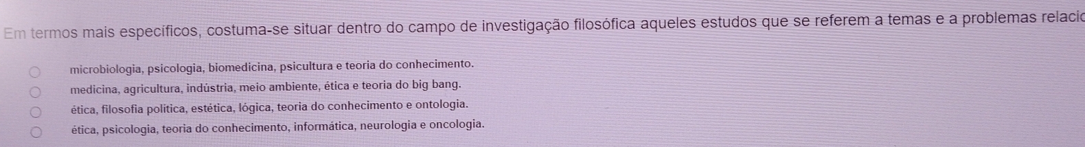 Em termos mais específicos, costuma-se situar dentro do campo de investigação filosófica aqueles estudos que se referem a temas e a problemas relacio
microbiologia, psicologia, biomedicina, psicultura e teoria do conhecimento.
medicina, agricultura, indústria, meio ambiente, ética e teoria do big bang.
ética, filosofia política, estética, lógica, teoria do conhecimento e ontologia.
ética, psicologia, teoria do conhecimento, informática, neurologia e oncologia.