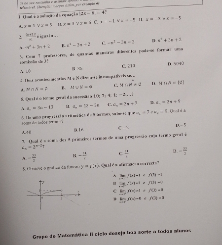 as no seu rascunho e assinale aem
telemóvel. (Atenção: marque assim, por exemplo )
1. Qual é a solução da equação |2x-6|=4 ?
A. x=1 x=5 B. x=3 V x=5 C. x=-1 ν x=-5 D. x=-3 x=-5
2.  ((n+2)!)/n!  é igual a...
A. -n^2+3n+2 B. n^2-3n+2 C. -n^2-3n-2 D. n^2+3n+2
3. Com 7 professores, de quantas maneíras diferentes pode-se formar uma
comissão de 3?
A. 10 B. 35 C. 210 D. 5040
4. Dois acontecimentios M e N dizem-se incompativeis se….
A. M∩ N=varnothing B. M∪ N=varnothing C. M∩ N!= 0 D. M∩ N= varnothing 
5. Qual é o termo geral da sucessãao 10; 7; 4; 1;-2;...
A. a_n=3n-13 B. a_n=13-3n C. a_n=3n+7 D. a_n=3n+9
6. De uma progressão aritmética de 5 termos, sabe-se que a_1=7 a_2=9 Qual é a
soma de todos termos?
A.40 C -2 D. 5
B.16
7. Qual é a soma dos 5 primeiros termos de uma progressão cujo termo geral é
a_n=2^(n-2)
A. - 33/2  B. - 31/2  C.  31/2  D. - 33/2 
8. Observe o grafico da funcão y=f(x). Qual é a afirmacão correcta?
A limlimits _xto 1^-f(x)-1 e f(3)-1
limlimits _xto 3^-f(x)=1 C f(3)=0
C limlimits _xto 3^-f(x)=1 é f(3)=0
D limlimits _xto 3^-f(x)=0 f(3)=0
Grupo de Matemática II cíclo deseja boa sorte a todos alunos