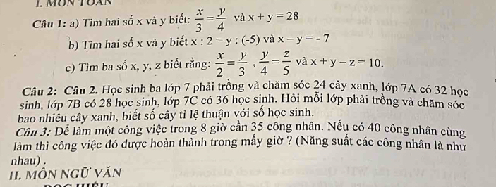 MÜN TOAN 
Câu 1: a) Tìm hai số x và y biết:  x/3 = y/4  và x+y=28
b) Tìm hai số x và y biết x:2=y:(-5) và x-y=-7
c) Tìm ba số x, y, z biết rằng:  x/2 = y/3 ,  y/4 = z/5  và x+y-z=10. 
Câu 2: Câu 2. Học sinh ba lớp 7 phải trồng và chăm sóc 24 cây xanh, lớp 7A có 32 học 
sinh, lớp 7B có 28 học sinh, lớp 7C có 36 học sinh. Hỏi mỗi lớp phải trồng và chăm sóc 
bao nhiêu cây xanh, biết số cây tỉ lệ thuận với số học sinh. 
Cầu 3: Để làm một công việc trong 8 giờ cần 35 công nhân. Nếu có 40 công nhân cùng 
làm thì công việc đó được hoàn thành trong mấy giờ ? (Năng suất các công nhân là như 
nhau) . 
II. MÔN Ngữ Văn