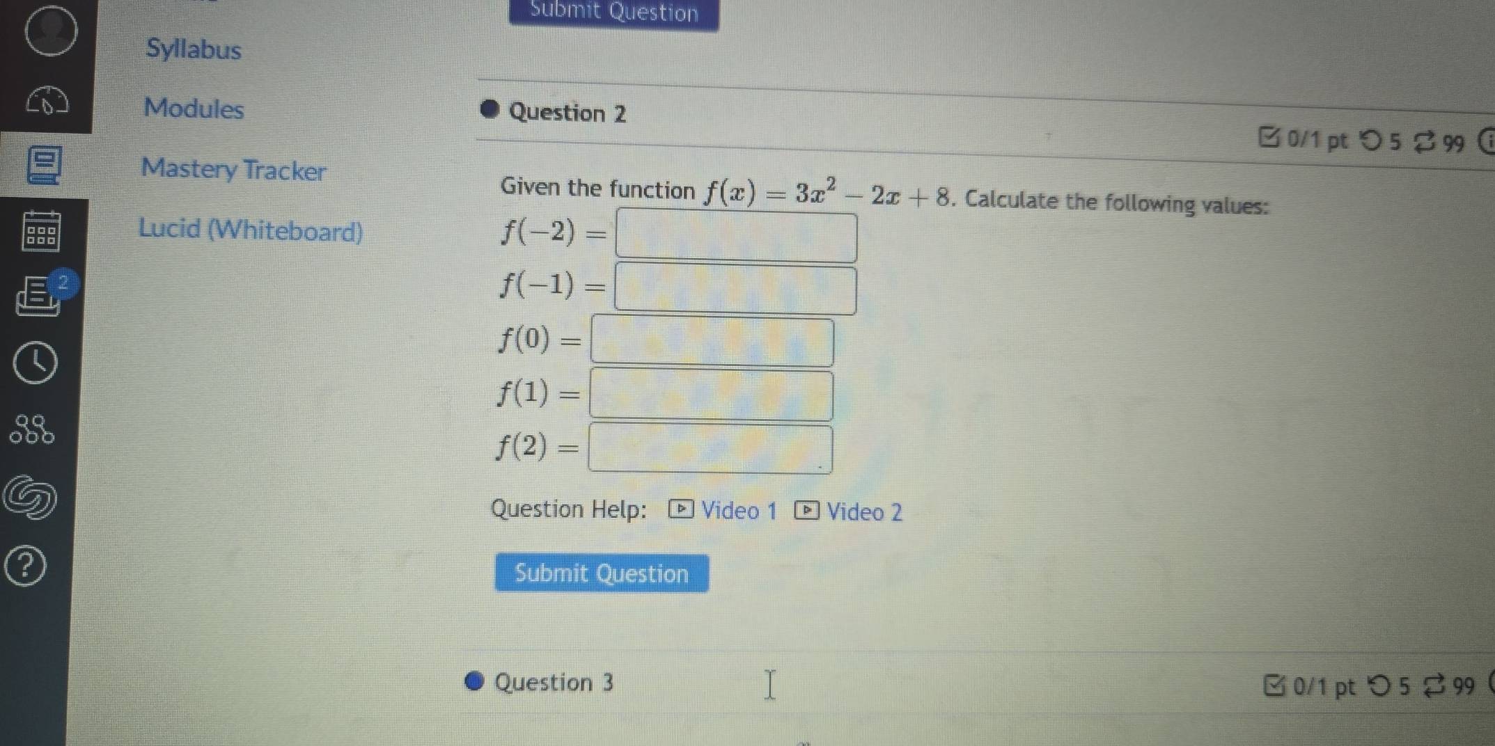 Submit Question 
Syllabus 
Modules Question 2 
B 0/1 pt つ 5 2 99  
Mastery Tracker 
Given the function f(x)=3x^2-2x+8. Calculate the following values: 
Lucid (Whiteboard)
f(-2)=□
f(-1)=□
f(0)=□
f(1)=□
f(2)=□
Question Help: * Video 1 * Video 2 
Submit Question 
Question 3 □0/1 pt> 5 299