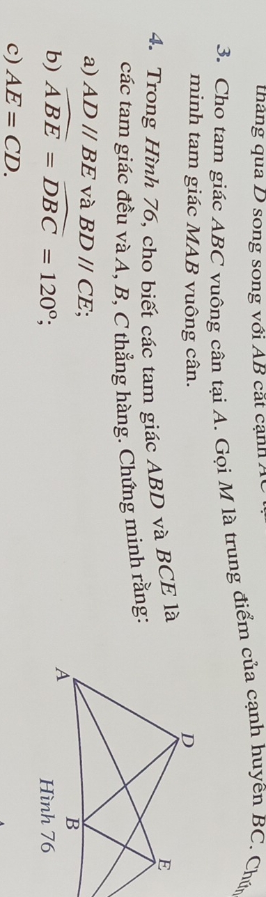 tháng qua D song song với AB cắt cạnh Ác
3. Cho tam giác ABC vuông cân tại A. Gọi M là trung điểm của cạnh huyên BC. Chứn 
minh tam giác MAB vuông cân. 
4. Trong Hình 76, cho biết các tam giác ABD và BCE là 
các tam giác đều và A, B, C thẳng hàng. Chứng minh rằng: 
a) AD//BE và BDparallel CE; 
b) widehat ABE=widehat DBC=120°; 
c) AE=CD.