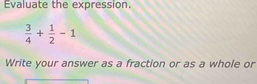 Evaluate the expression.
 3/4 + 1/2 -1
Write your answer as a fraction or as a whole or