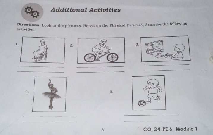 Additional Activities 
o 
Directions: Look at the pictures. Based on the Physical Pyramid, describe the following 
activities. 
1. 
2 
3. 
_ 
_ 
_ 
_ 
_ 
_ 
__ 
_ 
_ 
4. 
5. 
_ 
_ 
_ 
_ 
6 CO_Q4_PE 6_ Module 1